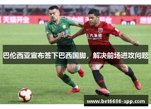 巴伦西亚宣布签下巴西国脚，解决前场进攻问题