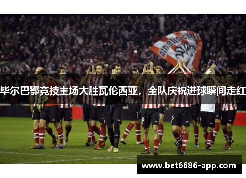 毕尔巴鄂竞技主场大胜瓦伦西亚，全队庆祝进球瞬间走红