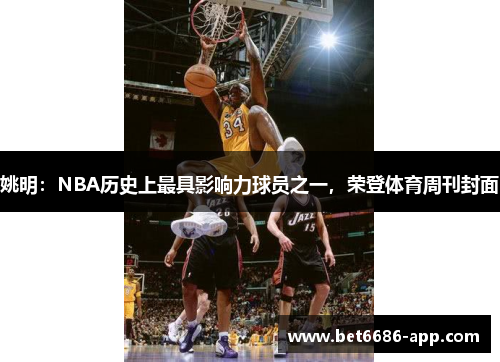 姚明：NBA历史上最具影响力球员之一，荣登体育周刊封面